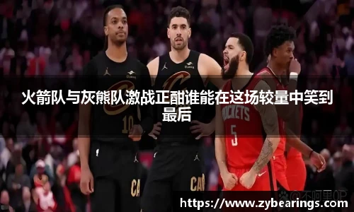 火箭队与灰熊队激战正酣谁能在这场较量中笑到最后