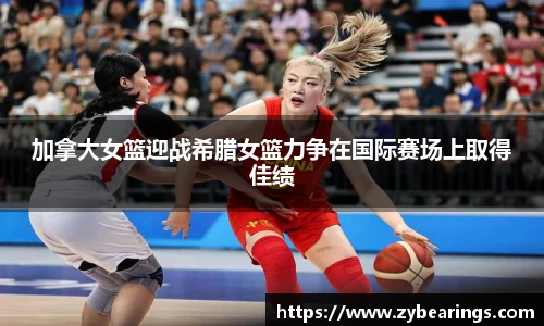 加拿大女篮迎战希腊女篮力争在国际赛场上取得佳绩